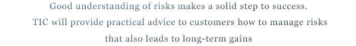 Good understanding of risks makes a solid step to success. TIC will provide practical advice to customers how to manage risks that also leads to long-term gains
